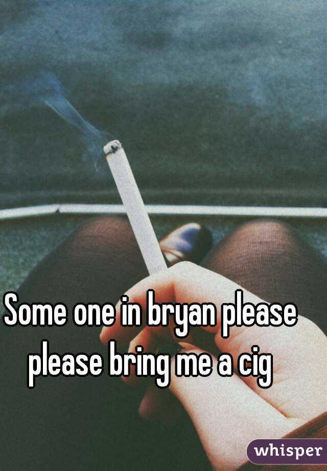 Some one in bryan please please bring me a cig 
