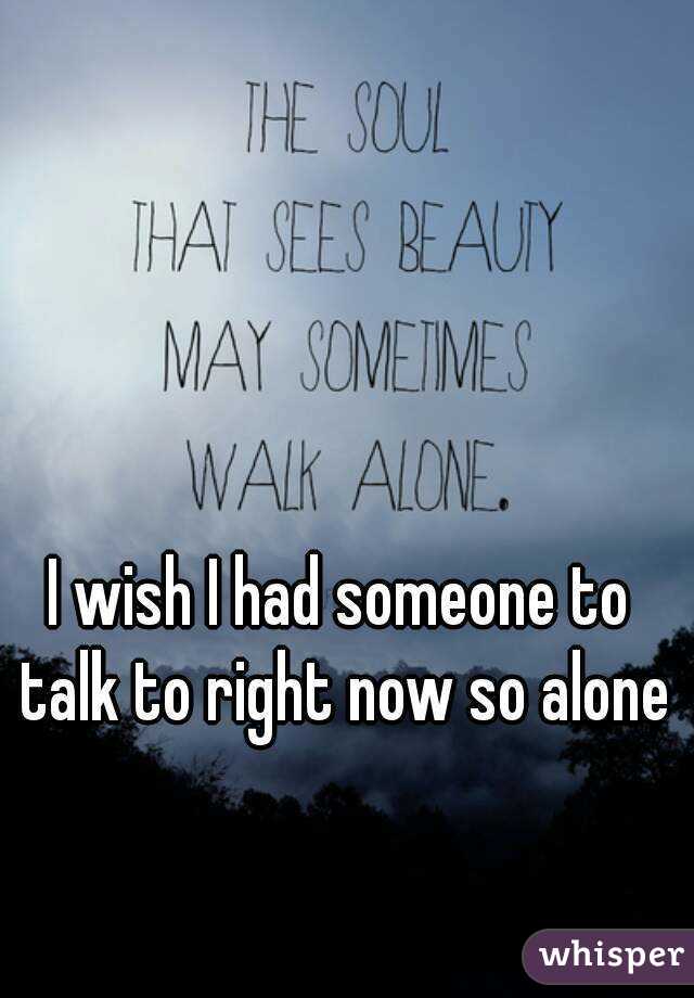 I wish I had someone to talk to right now so alone