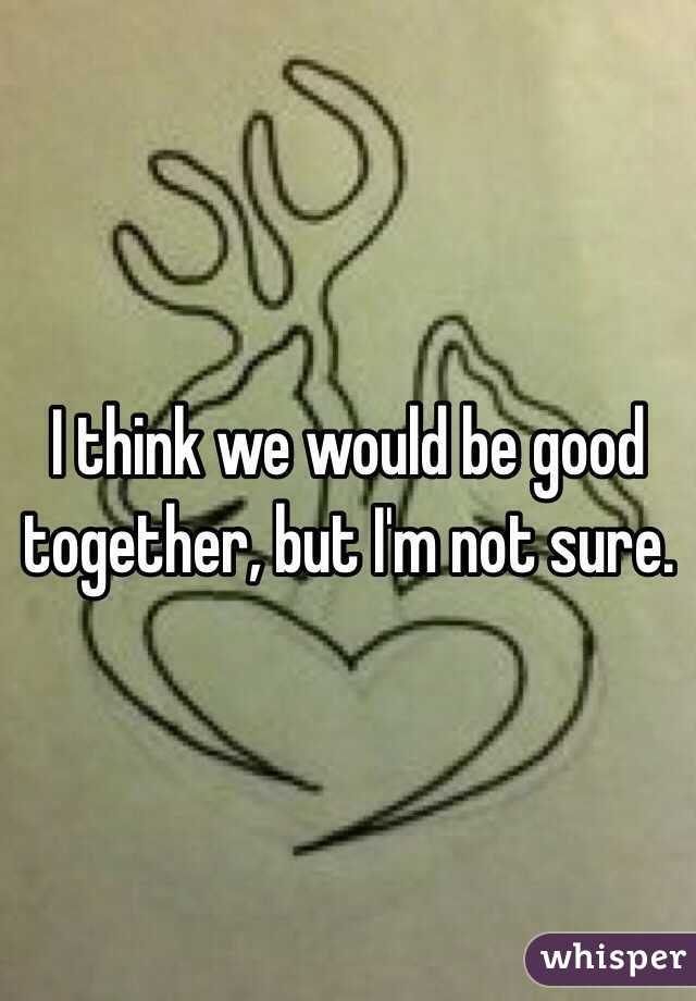 I think we would be good together, but I'm not sure. 