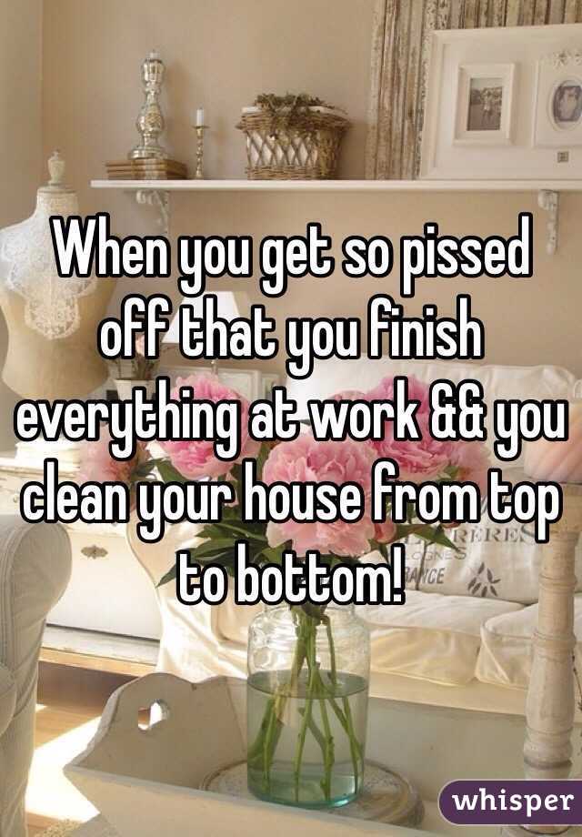 When you get so pissed off that you finish everything at work && you clean your house from top to bottom! 