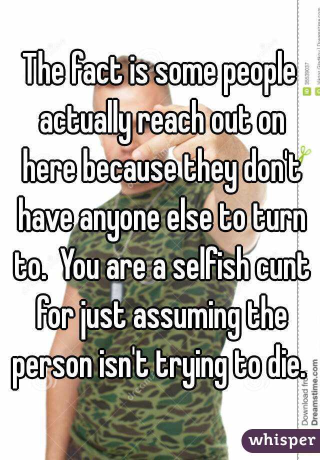 The fact is some people actually reach out on here because they don't have anyone else to turn to.  You are a selfish cunt for just assuming the person isn't trying to die. 