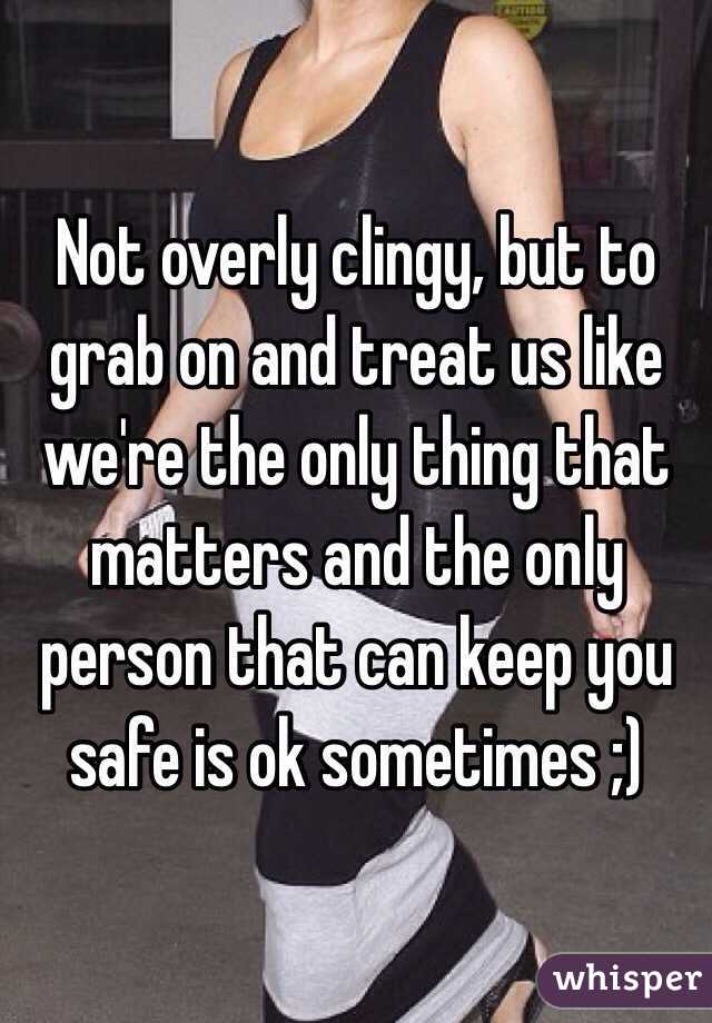 Not overly clingy, but to grab on and treat us like we're the only thing that matters and the only person that can keep you safe is ok sometimes ;)