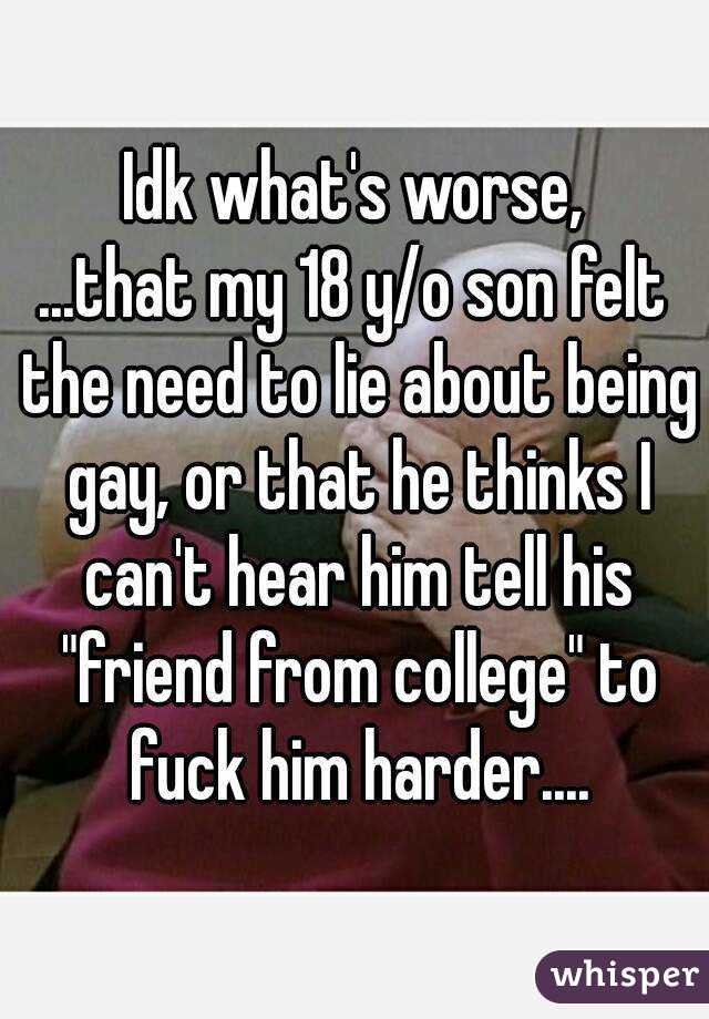 Idk what's worse,
...that my 18 y/o son felt the need to lie about being gay, or that he thinks I can't hear him tell his "friend from college" to fuck him harder....