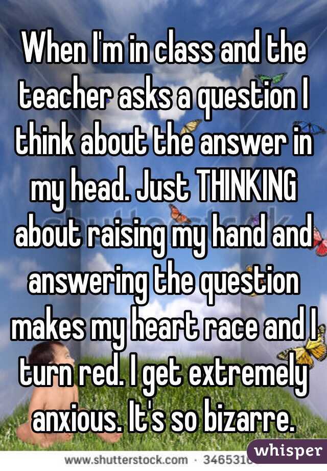 When I'm in class and the teacher asks a question I think about the answer in my head. Just THINKING about raising my hand and answering the question makes my heart race and I turn red. I get extremely anxious. It's so bizarre.