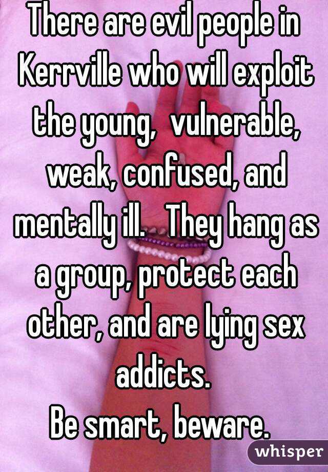 There are evil people in Kerrville who will exploit the young,  vulnerable, weak, confused, and mentally ill.   They hang as a group, protect each other, and are lying sex addicts. 
Be smart, beware. 
