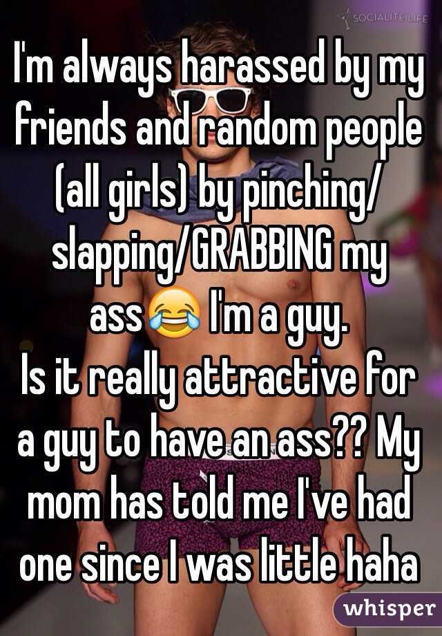 I'm always harassed by my friends and random people (all girls) by pinching/slapping/GRABBING my ass😂 I'm a guy.
Is it really attractive for a guy to have an ass?? My mom has told me I've had one since I was little haha