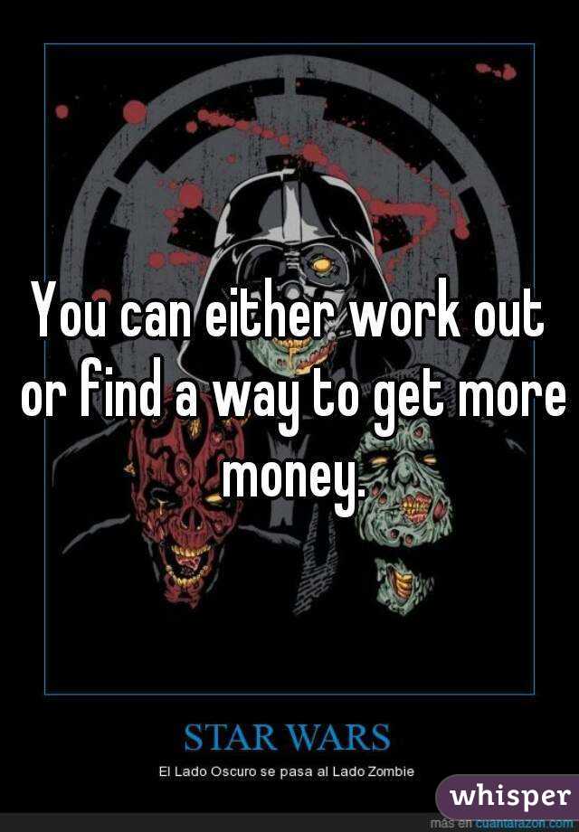 You can either work out or find a way to get more money.