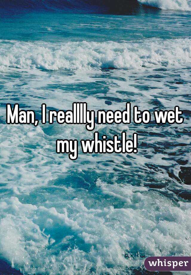Man, I realllly need to wet my whistle!