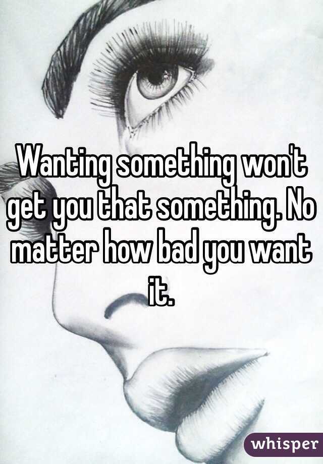 Wanting something won't get you that something. No matter how bad you want it. 