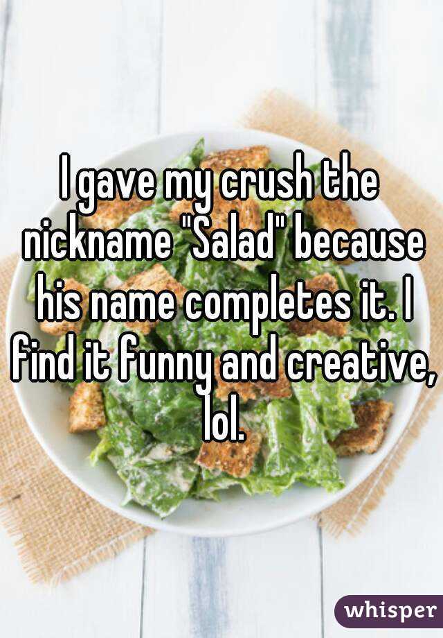 I gave my crush the nickname "Salad" because his name completes it. I find it funny and creative, lol.