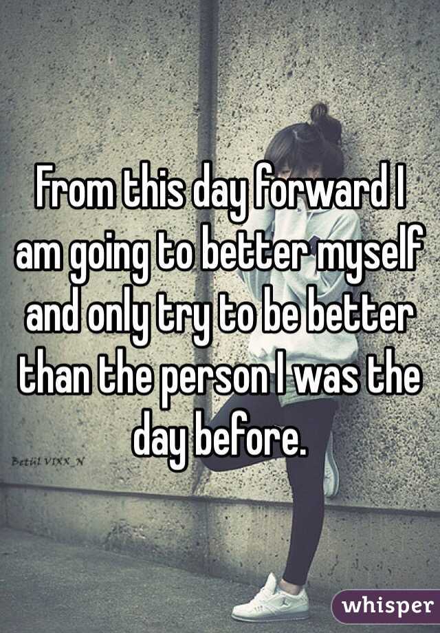 From this day forward I am going to better myself and only try to be better than the person I was the day before. 