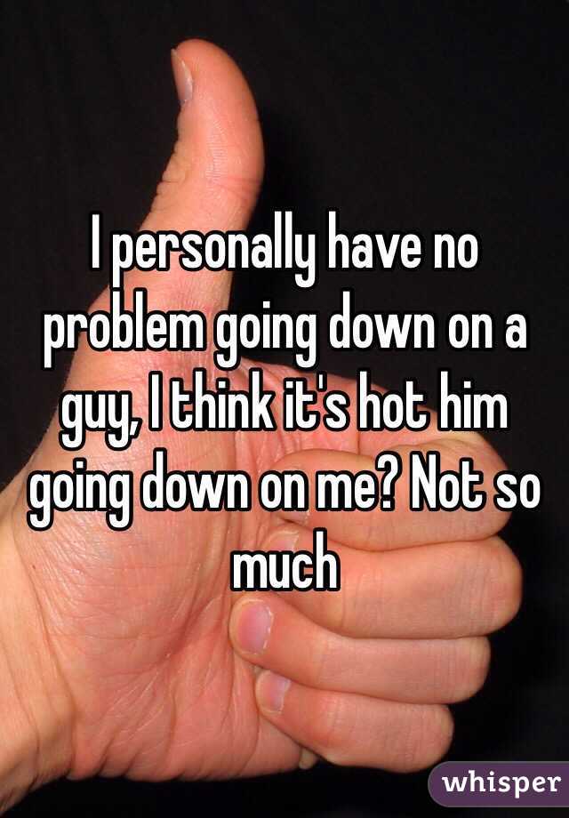 I personally have no problem going down on a guy, I think it's hot him going down on me? Not so much