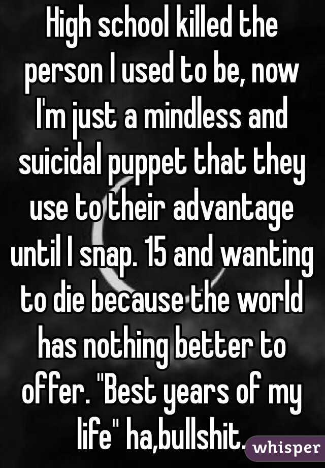 High school killed the person I used to be, now I'm just a mindless and suicidal puppet that they use to their advantage until I snap. 15 and wanting to die because the world has nothing better to offer. "Best years of my life" ha,bullshit.