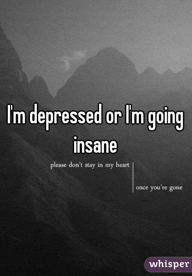 I'm depressed or I'm going insane 