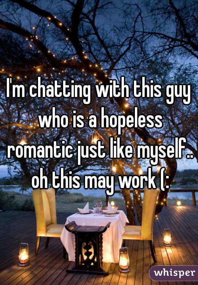 I'm chatting with this guy who is a hopeless romantic just like myself.. oh this may work (: