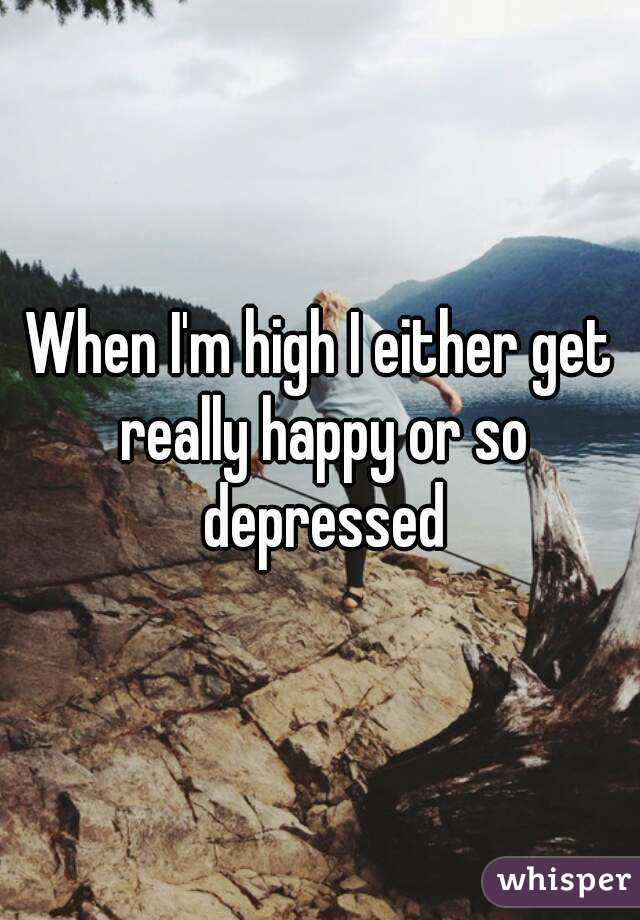 When I'm high I either get really happy or so depressed