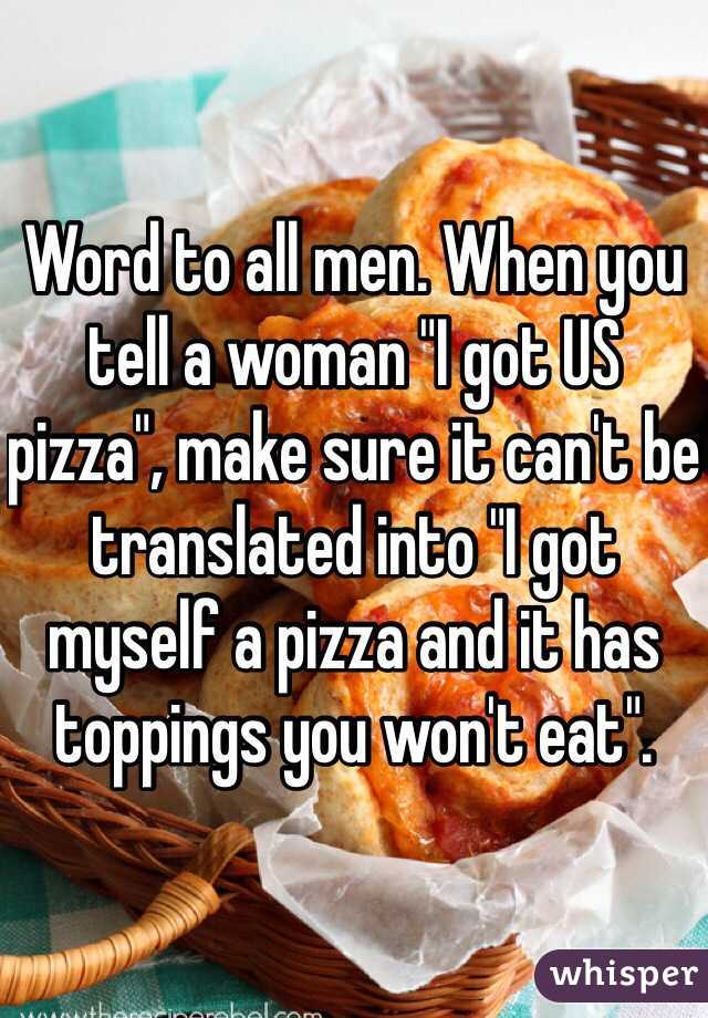 Word to all men. When you tell a woman "I got US pizza", make sure it can't be translated into "I got myself a pizza and it has toppings you won't eat".