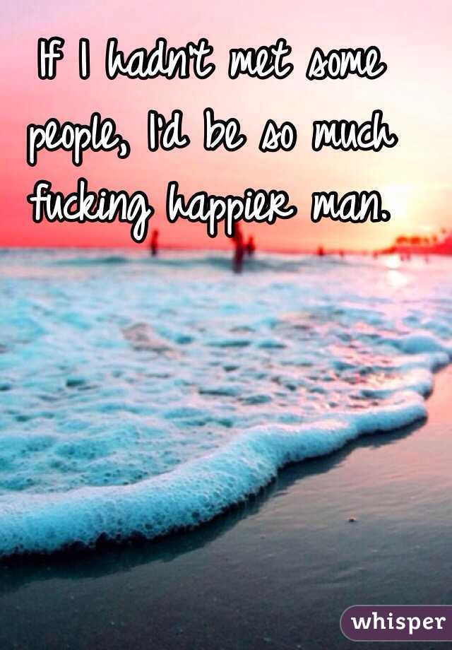 If I hadn't met some people, I'd be so much fucking happier man. 