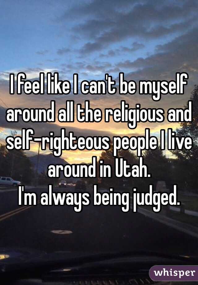 I feel like I can't be myself around all the religious and self-righteous people I live around in Utah.
I'm always being judged.