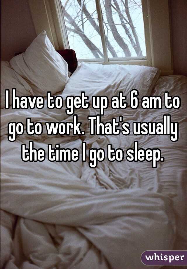 I have to get up at 6 am to go to work. That's usually the time I go to sleep.