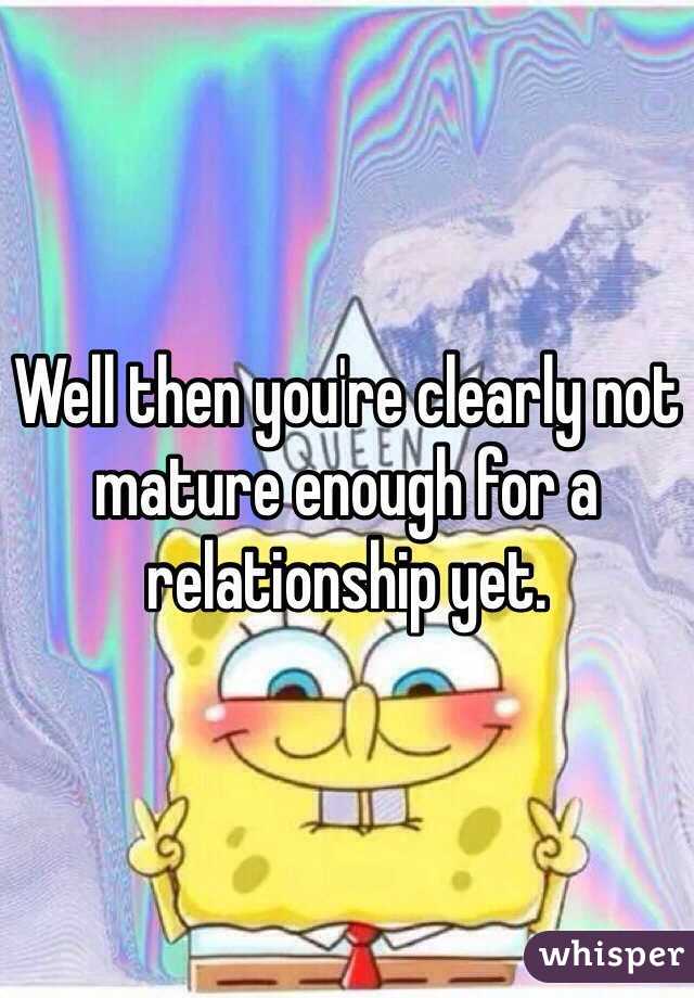 Well then you're clearly not mature enough for a relationship yet.