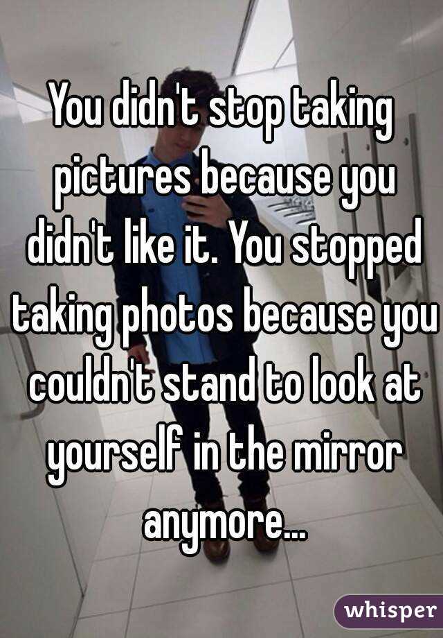 You didn't stop taking pictures because you didn't like it. You stopped taking photos because you couldn't stand to look at yourself in the mirror anymore...