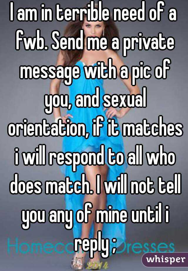 I am in terrible need of a fwb. Send me a private message with a pic of you, and sexual orientation, if it matches i will respond to all who does match. I will not tell you any of mine until i reply ;