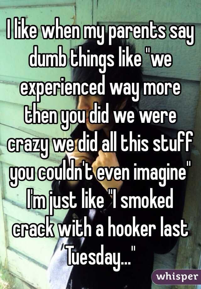 I like when my parents say dumb things like "we experienced way more then you did we were crazy we did all this stuff you couldn't even imagine" I'm just like "I smoked crack with a hooker last Tuesday..."