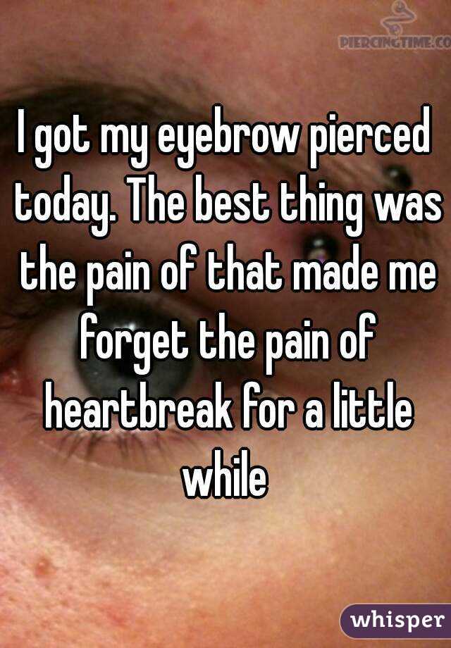 I got my eyebrow pierced today. The best thing was the pain of that made me forget the pain of heartbreak for a little while 