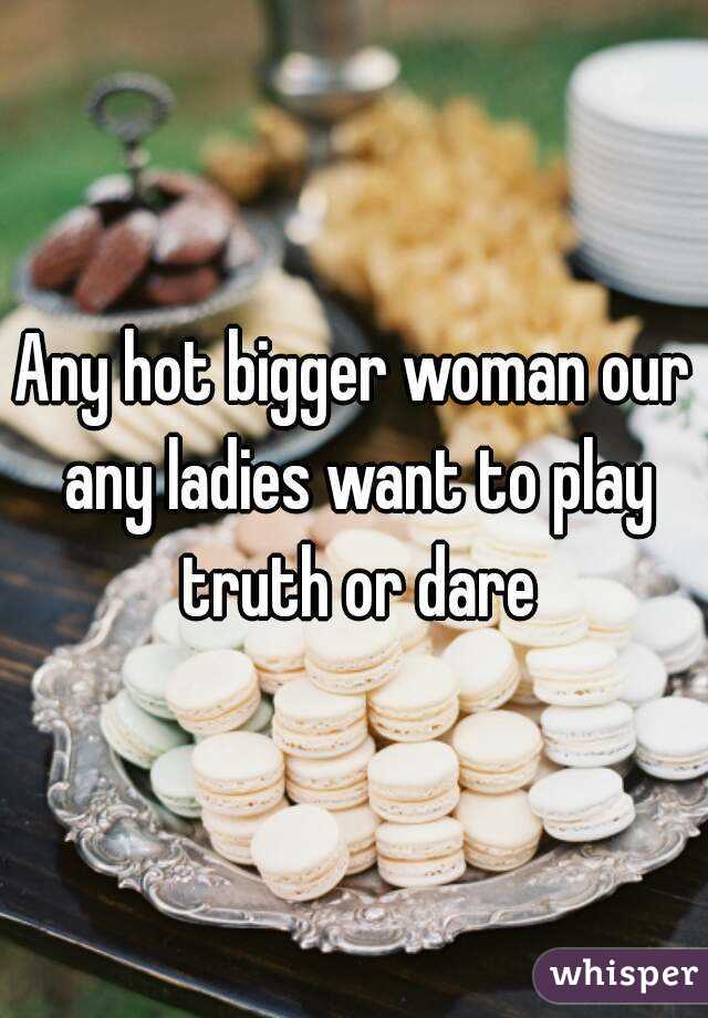 Any hot bigger woman our any ladies want to play truth or dare