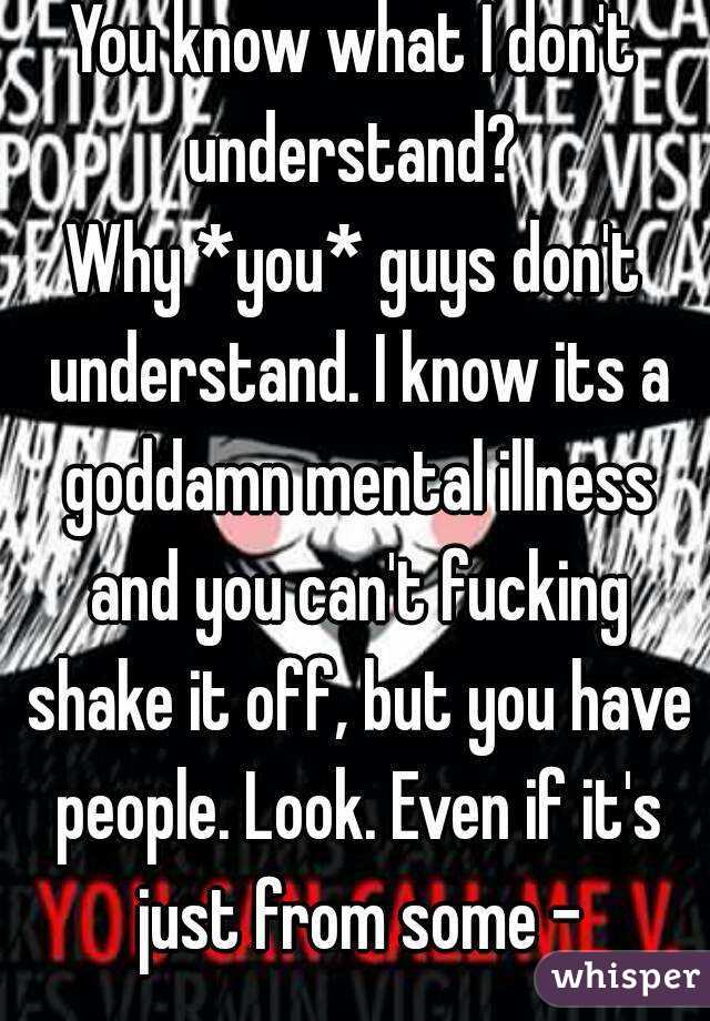 You know what I don't understand? 
Why *you* guys don't understand. I know its a goddamn mental illness and you can't fucking shake it off, but you have people. Look. Even if it's just from some -