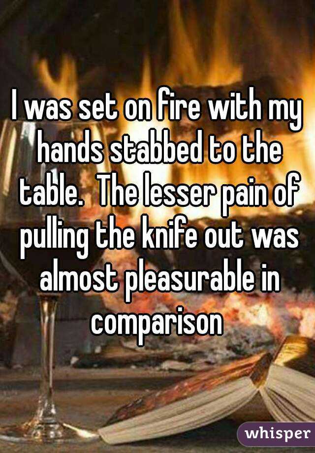I was set on fire with my hands stabbed to the table.  The lesser pain of pulling the knife out was almost pleasurable in comparison 