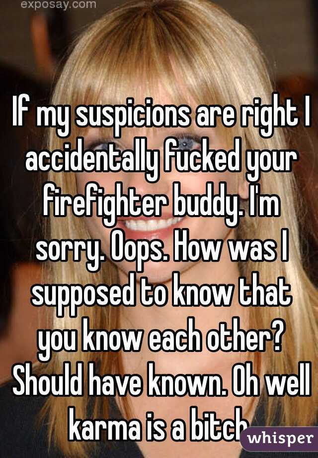 If my suspicions are right I accidentally fucked your firefighter buddy. I'm sorry. Oops. How was I supposed to know that you know each other? Should have known. Oh well karma is a bitch. 