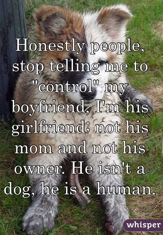 Honestly people, stop telling me to "control" my boyfriend, I'm his girlfriend; not his mom and not his owner. He isn't a dog, he is a human. 