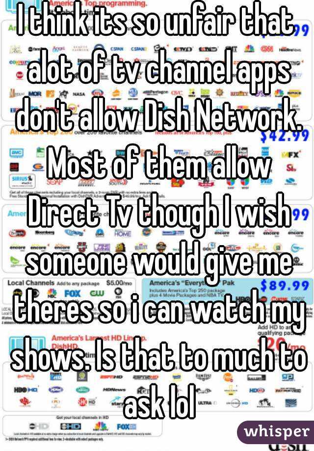 I think its so unfair that alot of tv channel apps don't allow Dish Network. Most of them allow Direct Tv though I wish someone would give me theres so i can watch my shows. Is that to much to ask lol