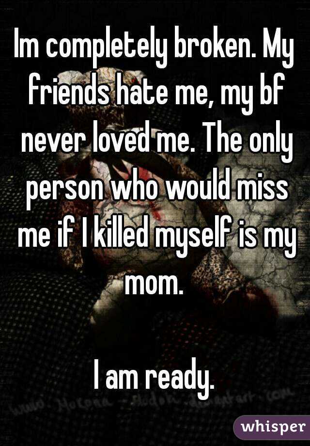 Im completely broken. My friends hate me, my bf never loved me. The only person who would miss me if I killed myself is my mom. 

I am ready.