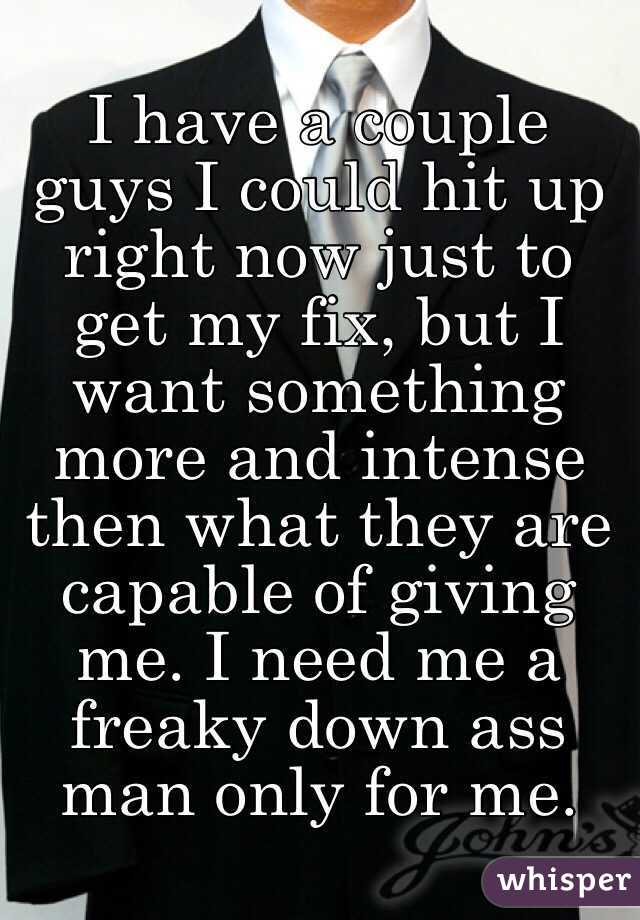 I have a couple guys I could hit up right now just to get my fix, but I want something more and intense then what they are capable of giving me. I need me a freaky down ass man only for me. 