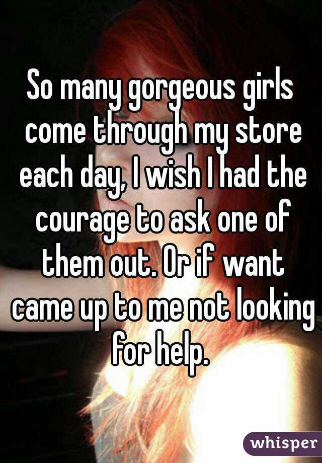 So many gorgeous girls come through my store each day, I wish I had the courage to ask one of them out. Or if want came up to me not looking for help. 