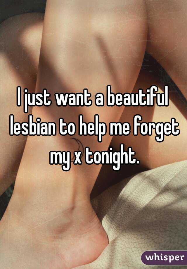 I just want a beautiful lesbian to help me forget my x tonight.
