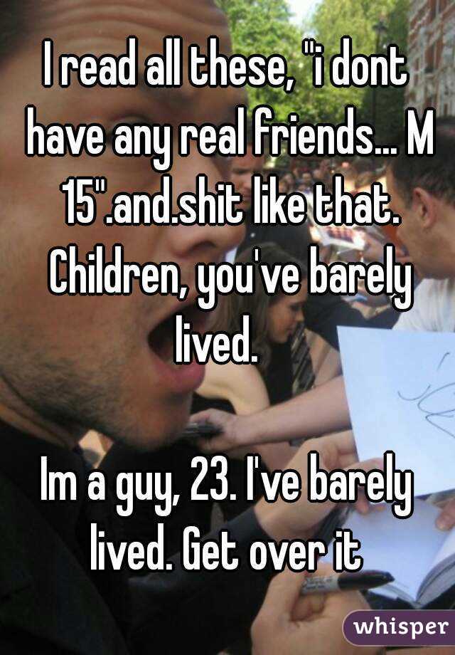 I read all these, "i dont have any real friends... M 15".and.shit like that. Children, you've barely lived.   

Im a guy, 23. I've barely lived. Get over it 