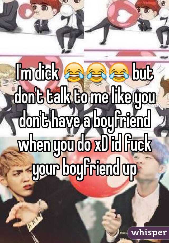 I'm dick 😂😂😂 but don't talk to me like you don't have a boyfriend when you do xD id fuck your boyfriend up