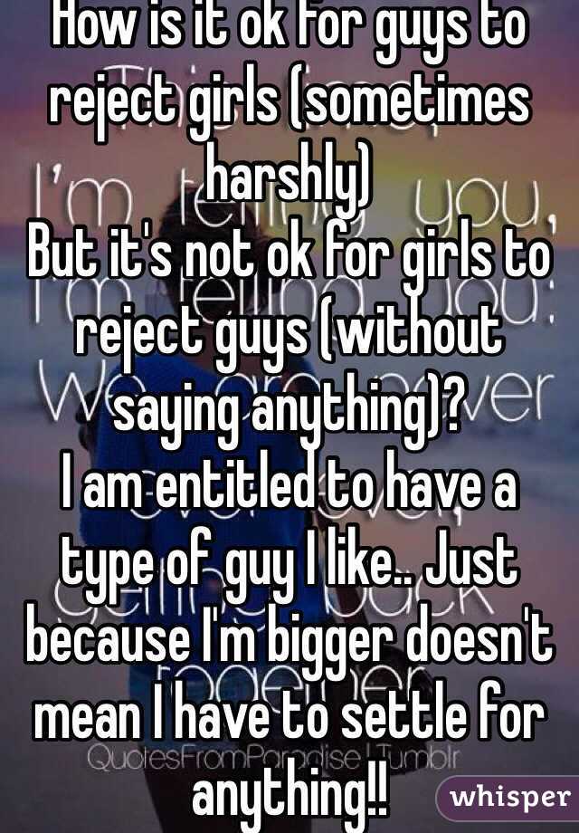 How is it ok for guys to reject girls (sometimes harshly) 
But it's not ok for girls to reject guys (without saying anything)?
I am entitled to have a type of guy I like.. Just because I'm bigger doesn't mean I have to settle for anything!! 