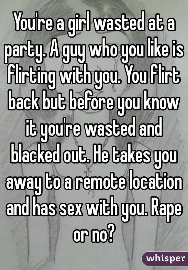 You're a girl wasted at a party. A guy who you like is flirting with you. You flirt back but before you know it you're wasted and blacked out. He takes you away to a remote location and has sex with you. Rape or no?