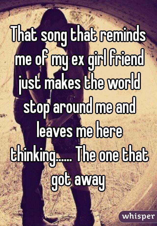 That song that reminds me of my ex girl friend just makes the world stop around me and leaves me here thinking...... The one that got away 