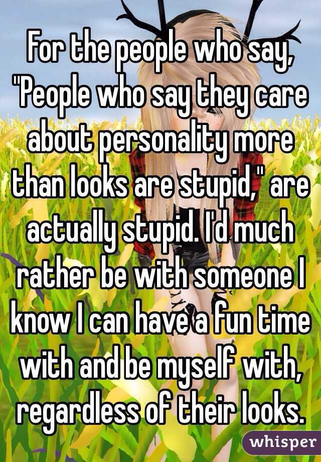 For the people who say, "People who say they care about personality more than looks are stupid," are actually stupid. I'd much rather be with someone I know I can have a fun time with and be myself with, regardless of their looks.