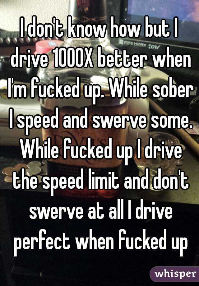 I don't know how but I drive 1000X better when I'm fucked up. While sober I speed and swerve some. While fucked up I drive the speed limit and don't swerve at all I drive perfect when fucked up