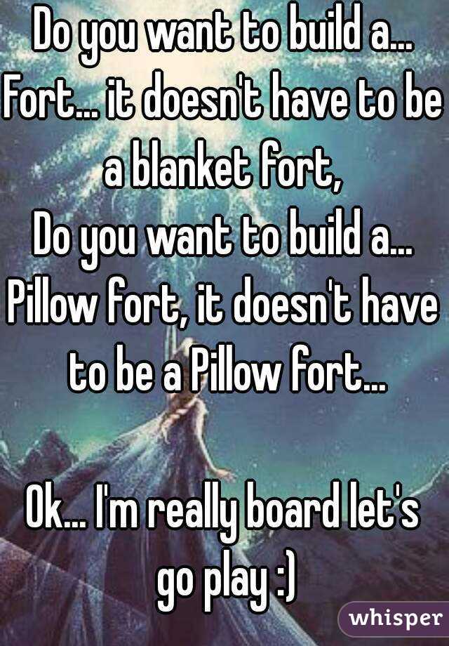 Do you want to build a...
Fort... it doesn't have to be a blanket fort, 
Do you want to build a...
Pillow fort, it doesn't have to be a Pillow fort...

Ok... I'm really board let's go play :)