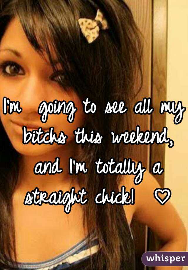 I'm  going to see all my bitchs this weekend, and I'm totally a straight chick!  ♡