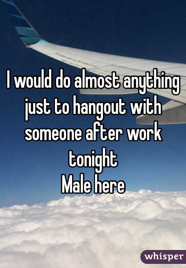 I would do almost anything just to hangout with someone after work tonight
Male here