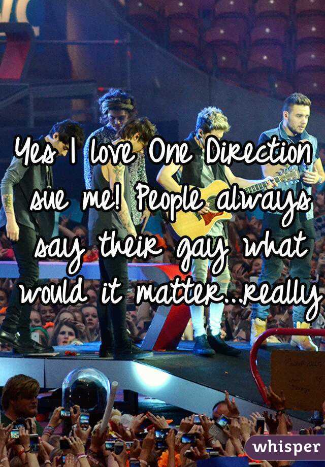 Yes I love One Direction sue me! People always say their gay what would it matter...really